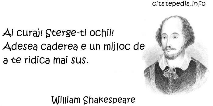 William Shakespeare - Ai curaj! Sterge-ti ochii! Adesea caderea e un mijloc de a te ridica mai sus.
