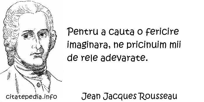 Jean Jacques Rousseau - Pentru a cauta o fericire imaginara, ne pricinuim mii de rele adevarate.