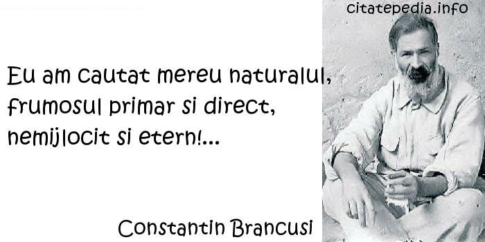 Constantin Brancusi - Eu am cautat mereu naturalul, frumosul primar si direct, nemijlocit si etern!... Constantin Brancusi - Eu am cautat mereu naturalul, frumosul primar si direct, nemijlocit si etern!...