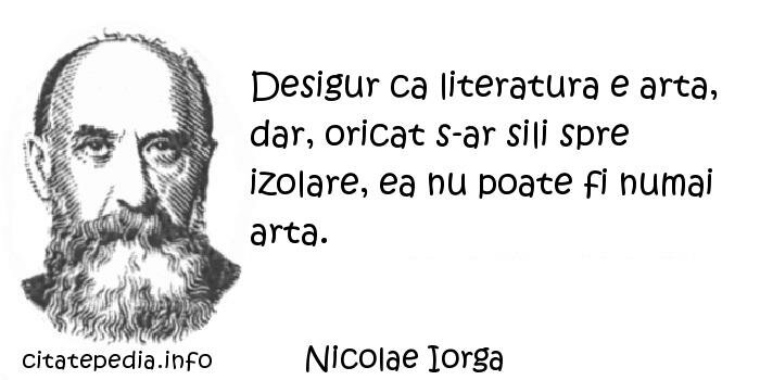 Nicolae Iorga - Desigur ca literatura e arta, dar, oricat s-ar sili spre izolare, ea nu poate fi numai arta.