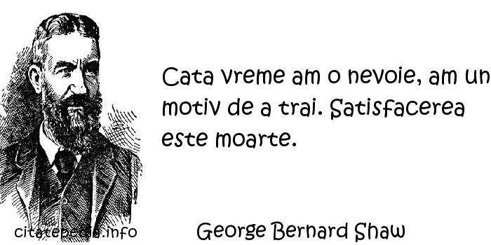 George Bernard Shaw - Cata vreme am o nevoie, am un motiv de a trai. Satisfacerea este moarte.
